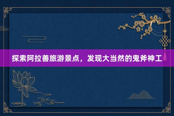 探索阿拉善旅游景点，发现大当然的鬼斧神工