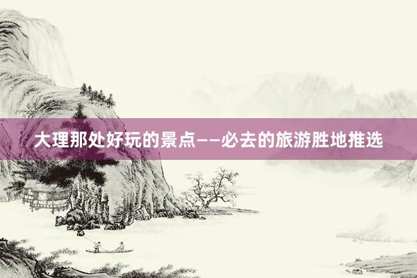 大理那处好玩的景点——必去的旅游胜地推选
