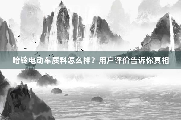 哈铃电动车质料怎么样？用户评价告诉你真相