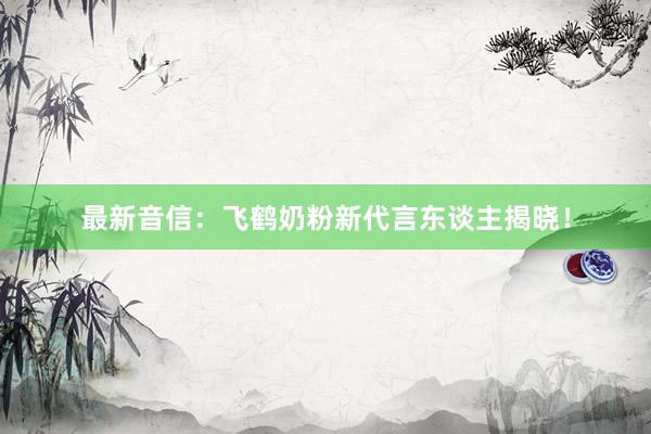 最新音信：飞鹤奶粉新代言东谈主揭晓！