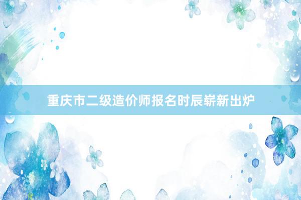 重庆市二级造价师报名时辰崭新出炉