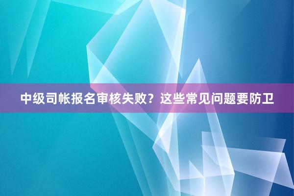 中级司帐报名审核失败？这些常见问题要防卫