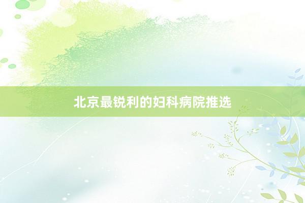 北京最锐利的妇科病院推选