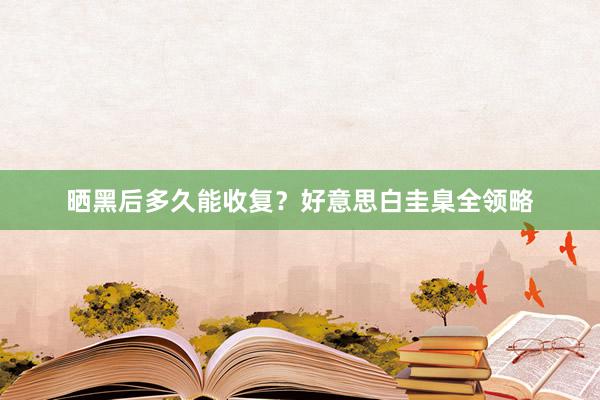 晒黑后多久能收复？好意思白圭臬全领略