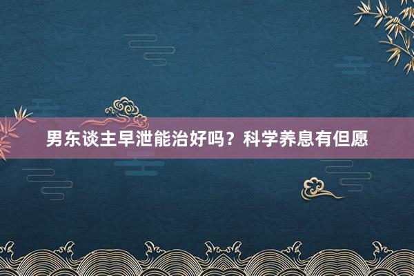 男东谈主早泄能治好吗？科学养息有但愿