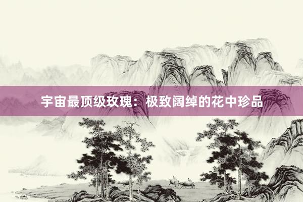 宇宙最顶级玫瑰：极致阔绰的花中珍品